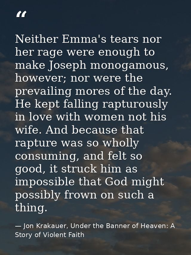 Neither Emma's tears nor her rage were enough to make Joseph monogamous, however; nor were the prevailing mores of the d — Jon Krakauer, Under the Banner of Heaven: A Story of Violent Faith