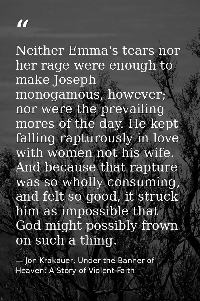 Neither Emma's tears nor her rage were enough to make Joseph monogamous, however; nor were the prevailing mores of the d — Jon Krakauer, Under the Banner of Heaven: A Story of Violent Faith