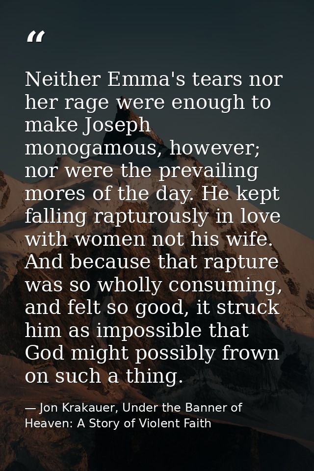 Neither Emma's tears nor her rage were enough to make Joseph monogamous, however; nor were the prevailing mores of the d — Jon Krakauer, Under the Banner of Heaven: A Story of Violent Faith