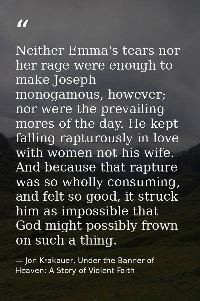 Neither Emma's tears nor her rage were enough to make Joseph monogamous, however; nor were the prevailing mores of the d — Jon Krakauer, Under the Banner of Heaven: A Story of Violent Faith