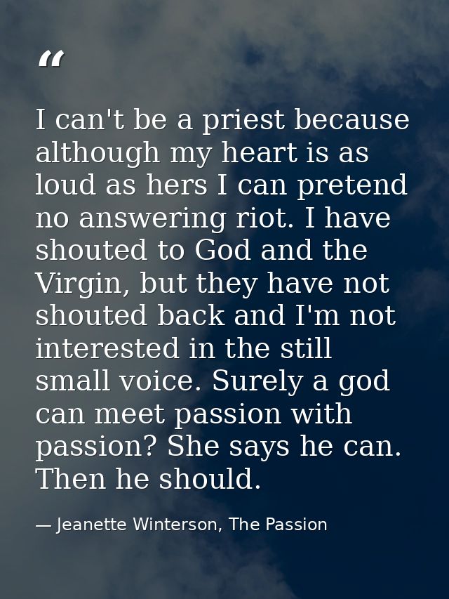 I can't be a priest because although my heart is as loud as hers I can pretend no answering riot. I have shouted to God  — Jeanette Winterson, The Passion