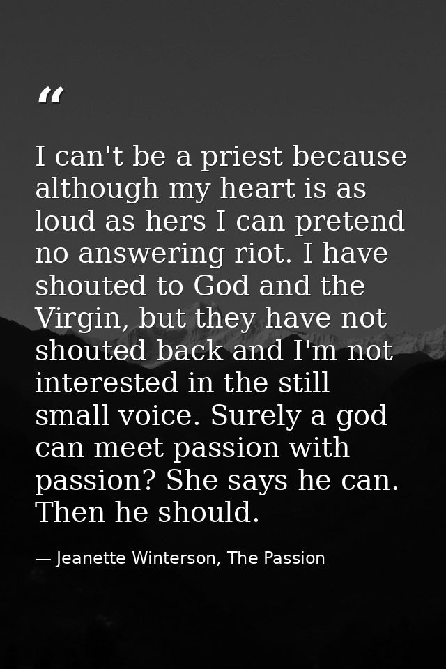 I can't be a priest because although my heart is as loud as hers I can pretend no answering riot. I have shouted to God  — Jeanette Winterson, The Passion