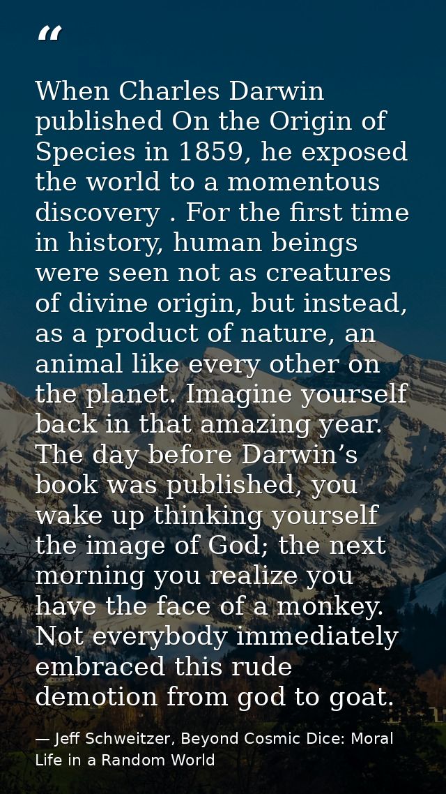 When Charles Darwin published On the Origin of Species in 1859, he exposed the world to a momentous discovery . For the  — Jeff Schweitzer, Beyond Cosmic Dice: Moral Life in a Random World