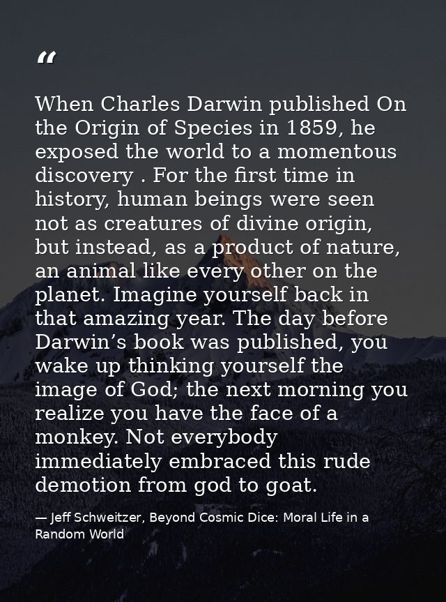 When Charles Darwin published On the Origin of Species in 1859, he exposed the world to a momentous discovery . For the  — Jeff Schweitzer, Beyond Cosmic Dice: Moral Life in a Random World