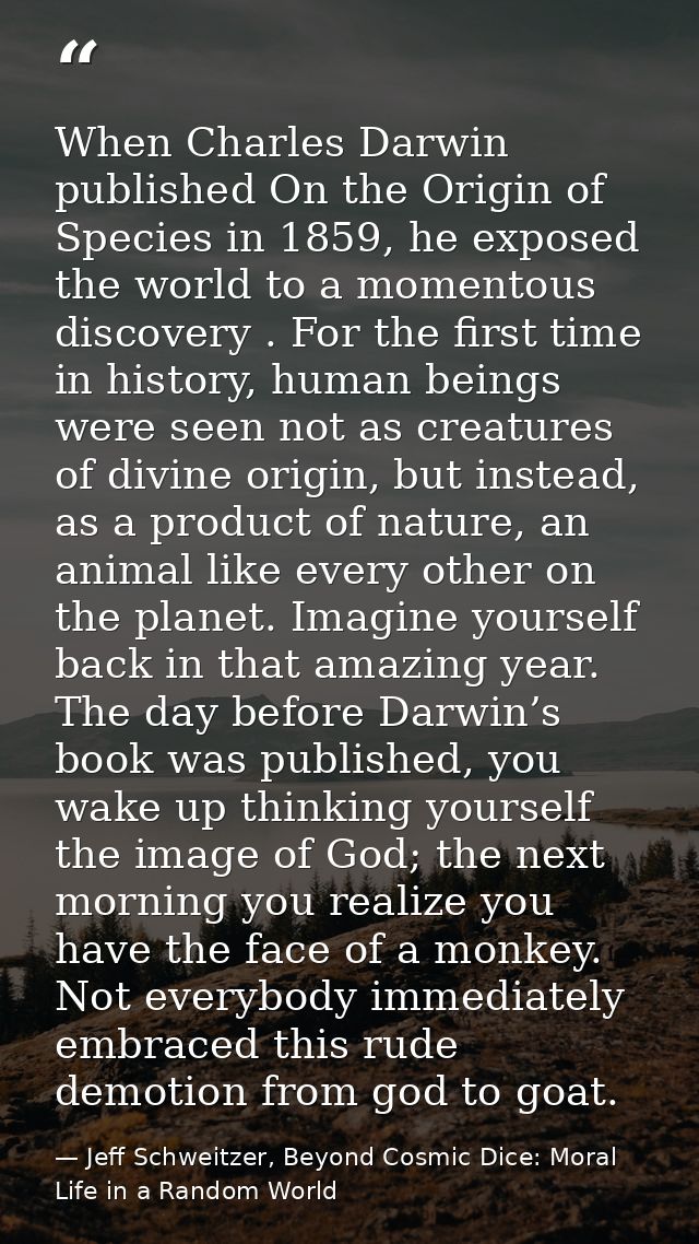 When Charles Darwin published On the Origin of Species in 1859, he exposed the world to a momentous discovery . For the  — Jeff Schweitzer, Beyond Cosmic Dice: Moral Life in a Random World