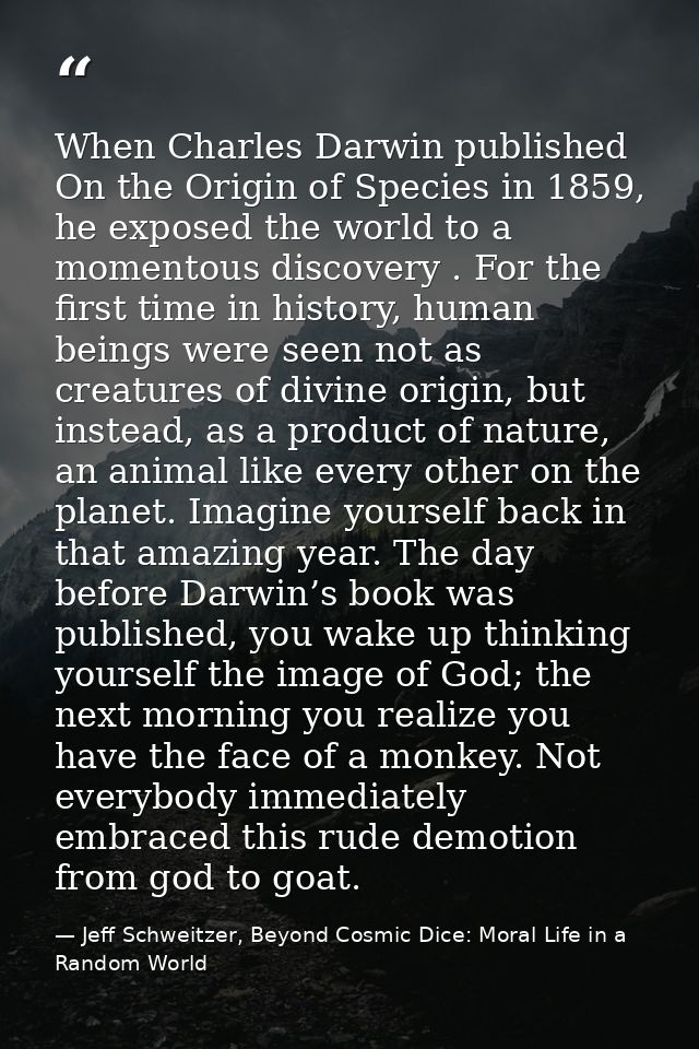 When Charles Darwin published On the Origin of Species in 1859, he exposed the world to a momentous discovery . For the  — Jeff Schweitzer, Beyond Cosmic Dice: Moral Life in a Random World