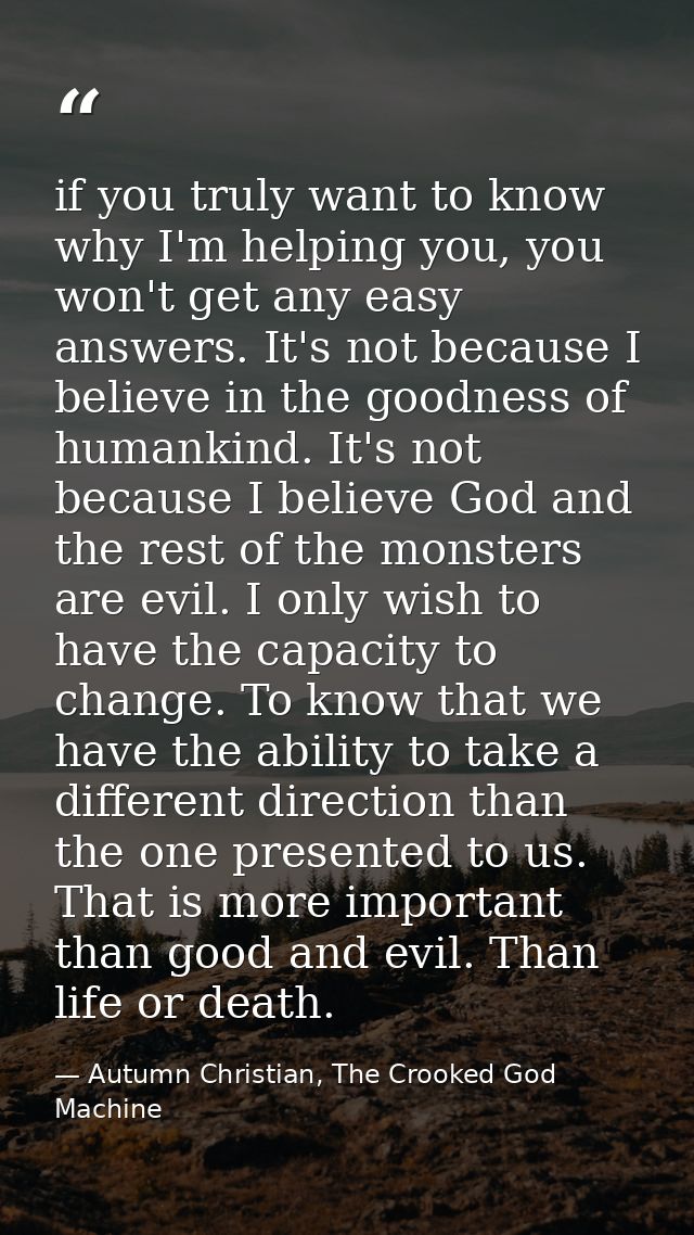 if you truly want to know why I'm helping you, you won't get any easy answers. It's not because I believe in the goodnes — Autumn Christian, The Crooked God Machine