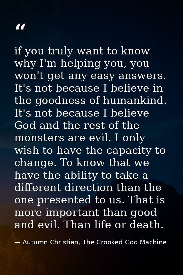 if you truly want to know why I'm helping you, you won't get any easy answers. It's not because I believe in the goodnes — Autumn Christian, The Crooked God Machine