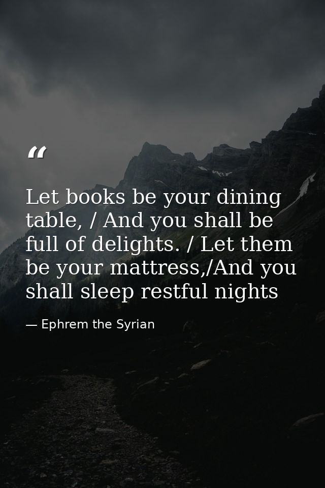 Let books be your dining table, / And you shall be full of delights. / Let them be your mattress,/And you shall sleep re — Ephrem the Syrian