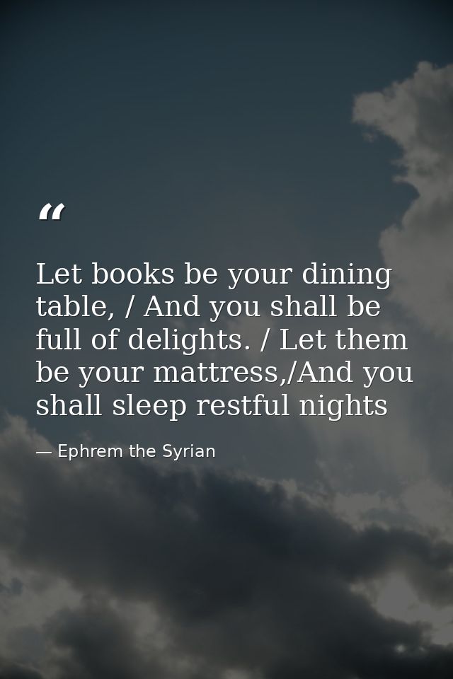 Let books be your dining table, / And you shall be full of delights. / Let them be your mattress,/And you shall sleep re — Ephrem the Syrian