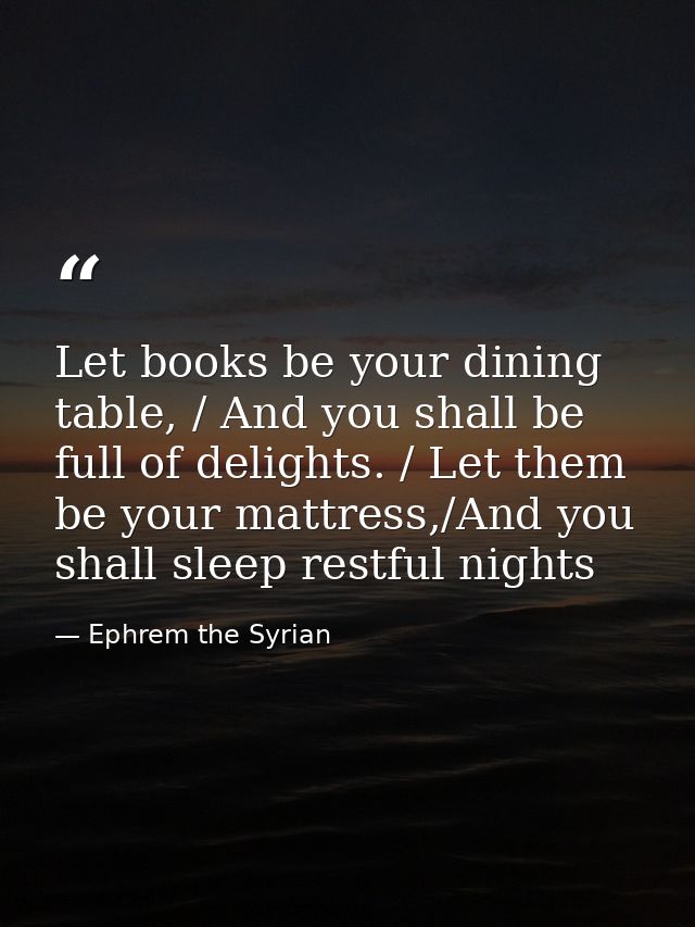 Let books be your dining table, / And you shall be full of delights. / Let them be your mattress,/And you shall sleep re — Ephrem the Syrian