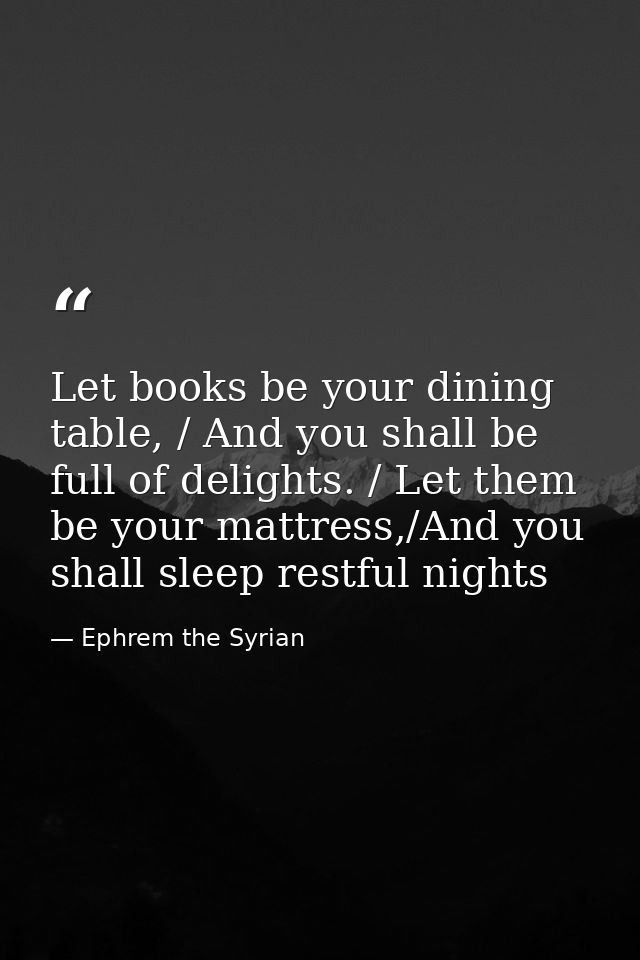 Let books be your dining table, / And you shall be full of delights. / Let them be your mattress,/And you shall sleep re — Ephrem the Syrian