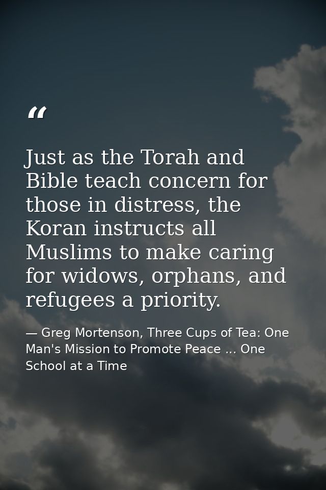 Just as the Torah and Bible teach concern for those in distress, the Koran instructs all Muslims to make caring for wido — Greg Mortenson, Three Cups of Tea: One Man's Mission to Promote Peace ... One School at a Time