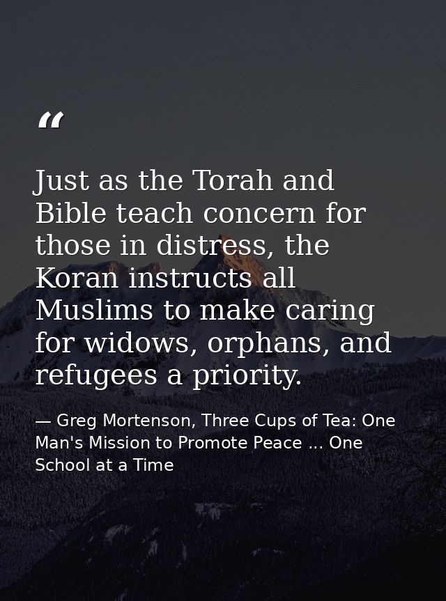 Just as the Torah and Bible teach concern for those in distress, the Koran instructs all Muslims to make caring for wido — Greg Mortenson, Three Cups of Tea: One Man's Mission to Promote Peace ... One School at a Time