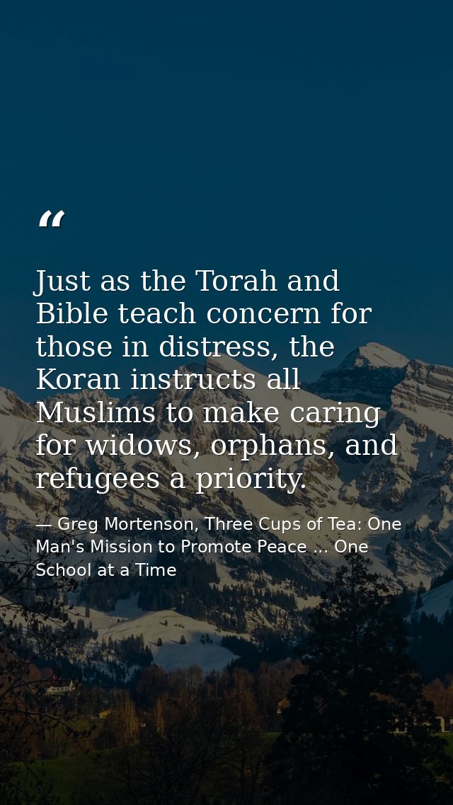 Just as the Torah and Bible teach concern for those in distress, the Koran instructs all Muslims to make caring for wido — Greg Mortenson, Three Cups of Tea: One Man's Mission to Promote Peace ... One School at a Time