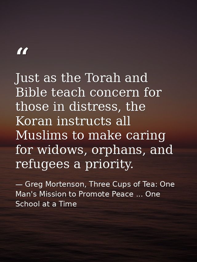 Just as the Torah and Bible teach concern for those in distress, the Koran instructs all Muslims to make caring for wido — Greg Mortenson, Three Cups of Tea: One Man's Mission to Promote Peace ... One School at a Time