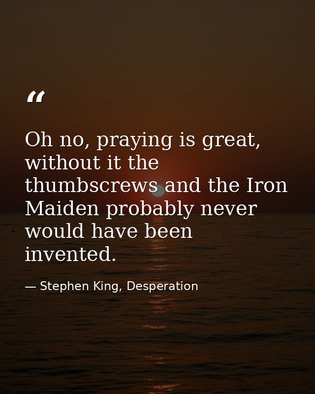 Oh no, praying is great, without it the thumbscrews and the Iron Maiden probably never would have been invented. — Stephen King, Desperation