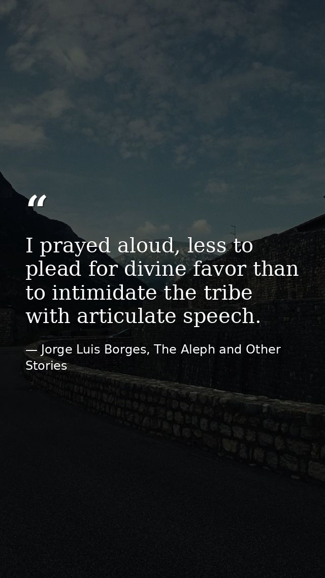 I prayed aloud, less to plead for divine favor than to intimidate the tribe with articulate speech. — Jorge Luis Borges, The Aleph and Other Stories
