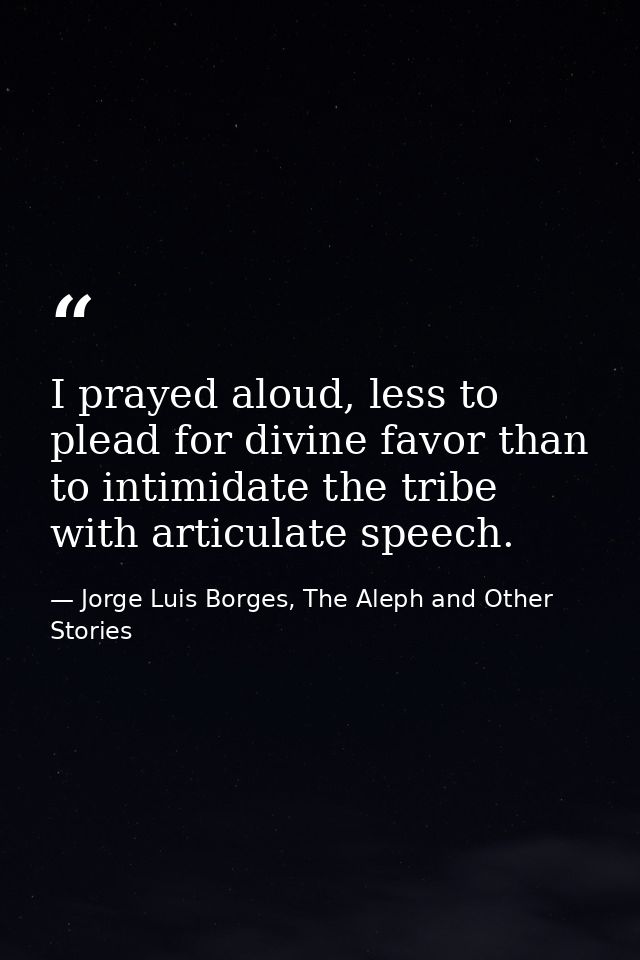 I prayed aloud, less to plead for divine favor than to intimidate the tribe with articulate speech. — Jorge Luis Borges, The Aleph and Other Stories