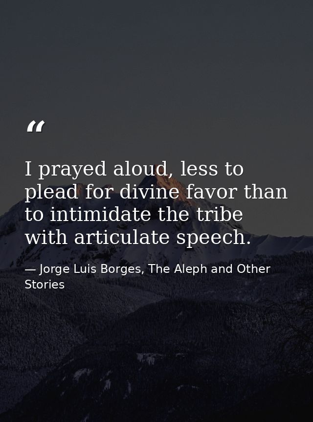 I prayed aloud, less to plead for divine favor than to intimidate the tribe with articulate speech. — Jorge Luis Borges, The Aleph and Other Stories