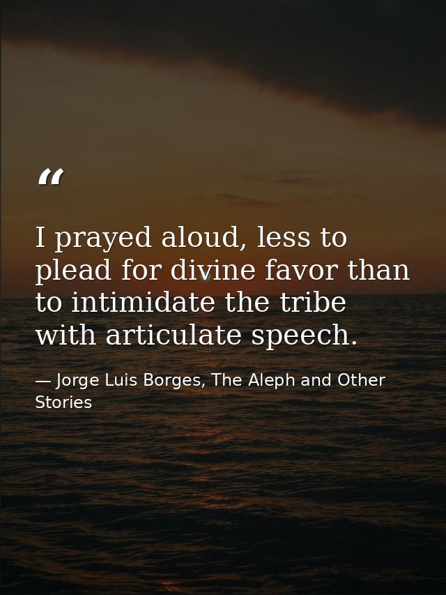 I prayed aloud, less to plead for divine favor than to intimidate the tribe with articulate speech. — Jorge Luis Borges, The Aleph and Other Stories