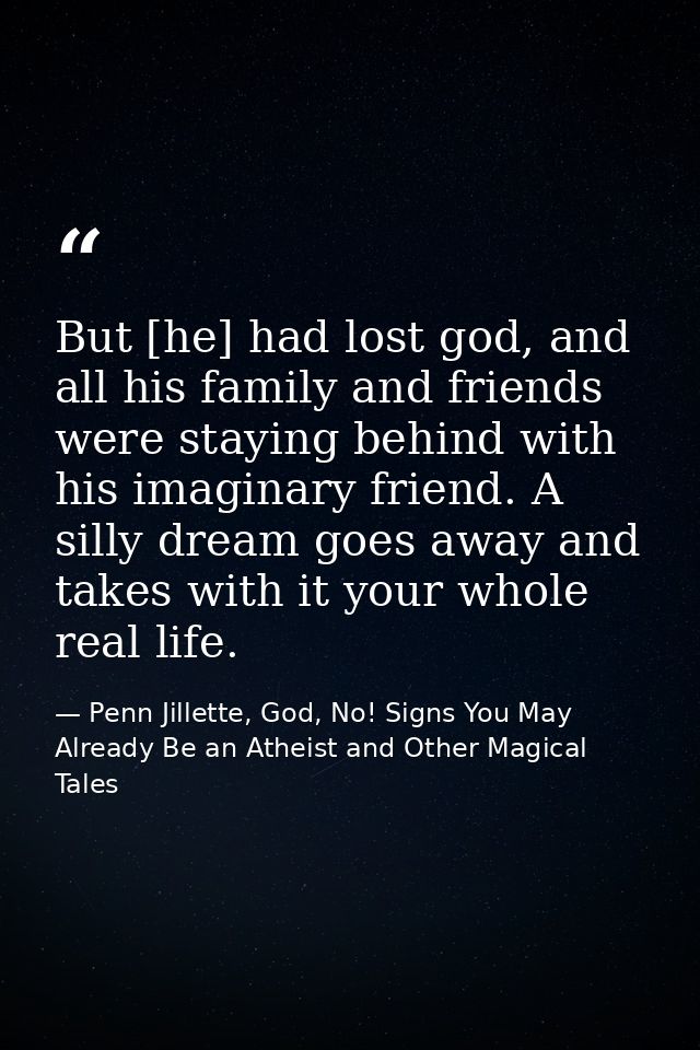 But [he] had lost god, and all his family and friends were staying behind with his imaginary friend. A silly dream goes  — Penn Jillette, God, No! Signs You May Already Be an Atheist and Other Magical Tales