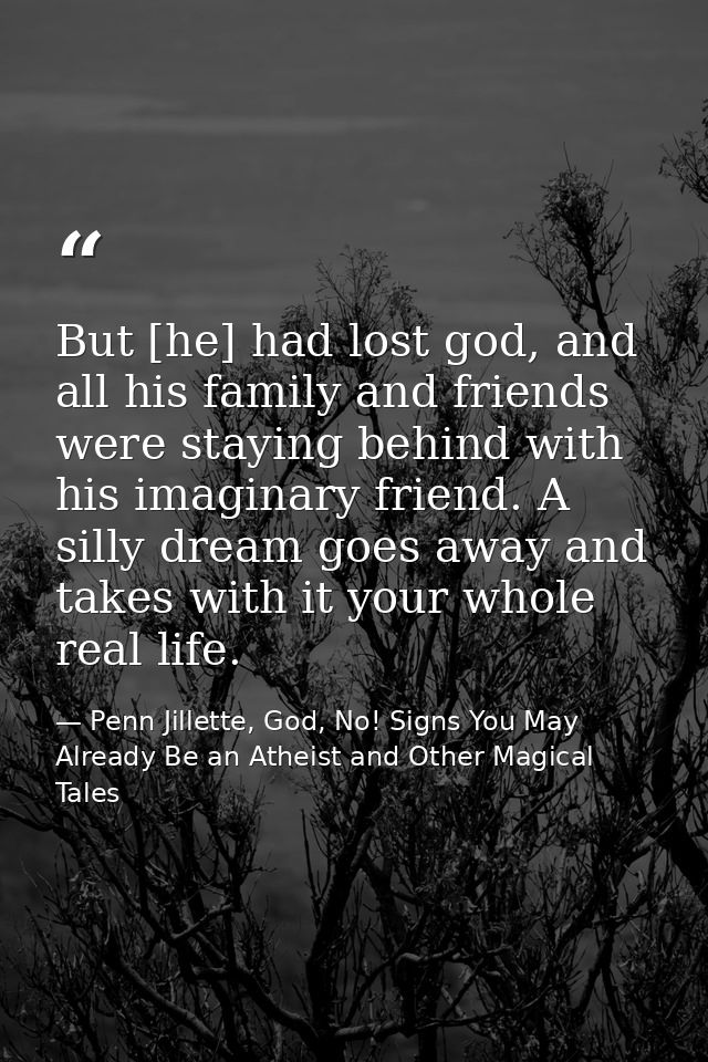 But [he] had lost god, and all his family and friends were staying behind with his imaginary friend. A silly dream goes  — Penn Jillette, God, No! Signs You May Already Be an Atheist and Other Magical Tales