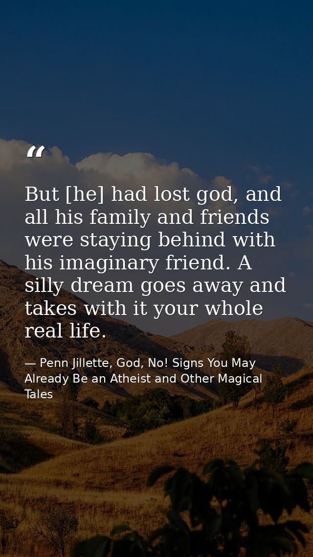 But [he] had lost god, and all his family and friends were staying behind with his imaginary friend. A silly dream goes  — Penn Jillette, God, No! Signs You May Already Be an Atheist and Other Magical Tales