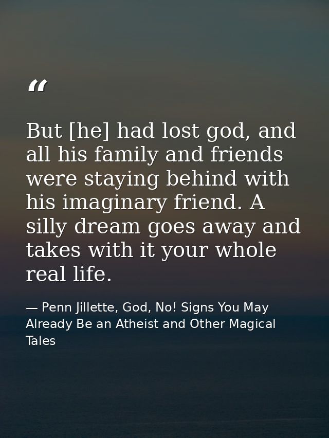 But [he] had lost god, and all his family and friends were staying behind with his imaginary friend. A silly dream goes  — Penn Jillette, God, No! Signs You May Already Be an Atheist and Other Magical Tales