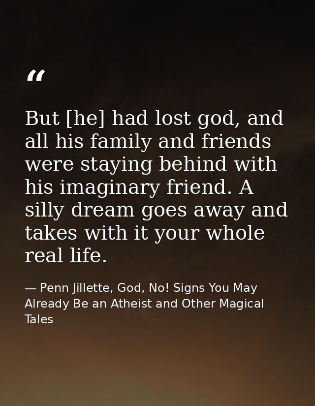 But [he] had lost god, and all his family and friends were staying behind with his imaginary friend. A silly dream goes  — Penn Jillette, God, No! Signs You May Already Be an Atheist and Other Magical Tales