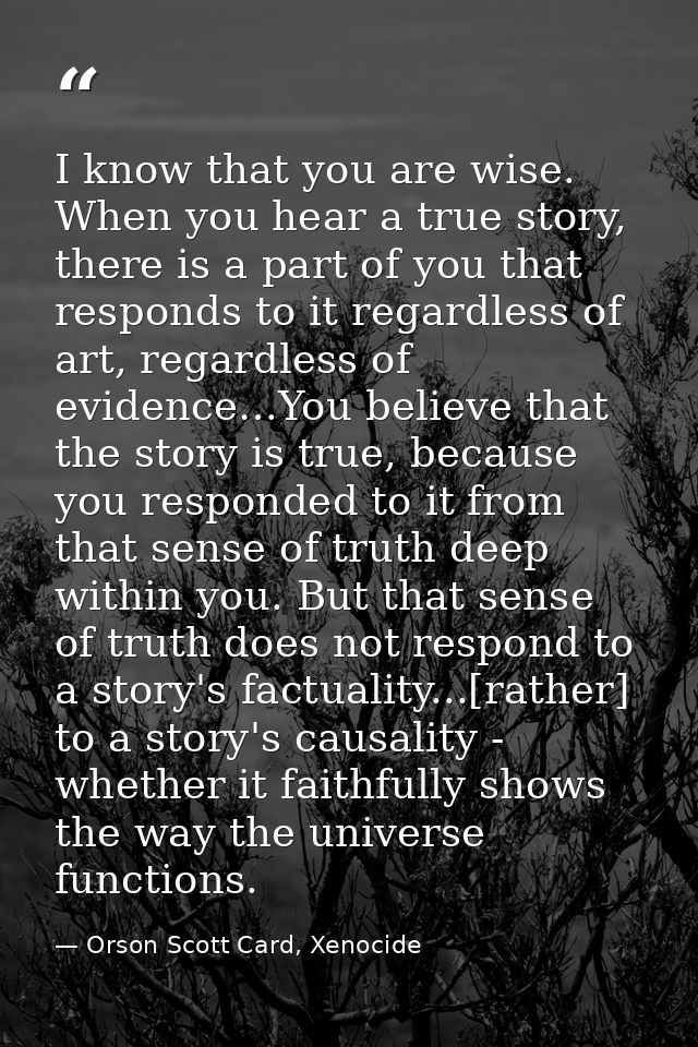 I know that you are wise. When you hear a true story, there is a part of you that responds to it regardless of art, rega — Orson Scott Card, Xenocide