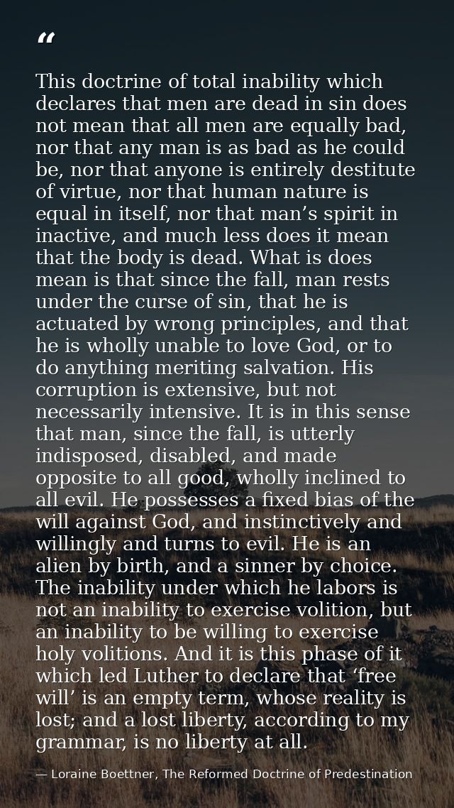 This doctrine of total inability which declares that men are dead in sin does not mean that all men are equally bad, nor — Loraine Boettner, The Reformed Doctrine of Predestination