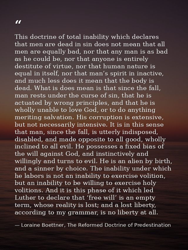This doctrine of total inability which declares that men are dead in sin does not mean that all men are equally bad, nor — Loraine Boettner, The Reformed Doctrine of Predestination