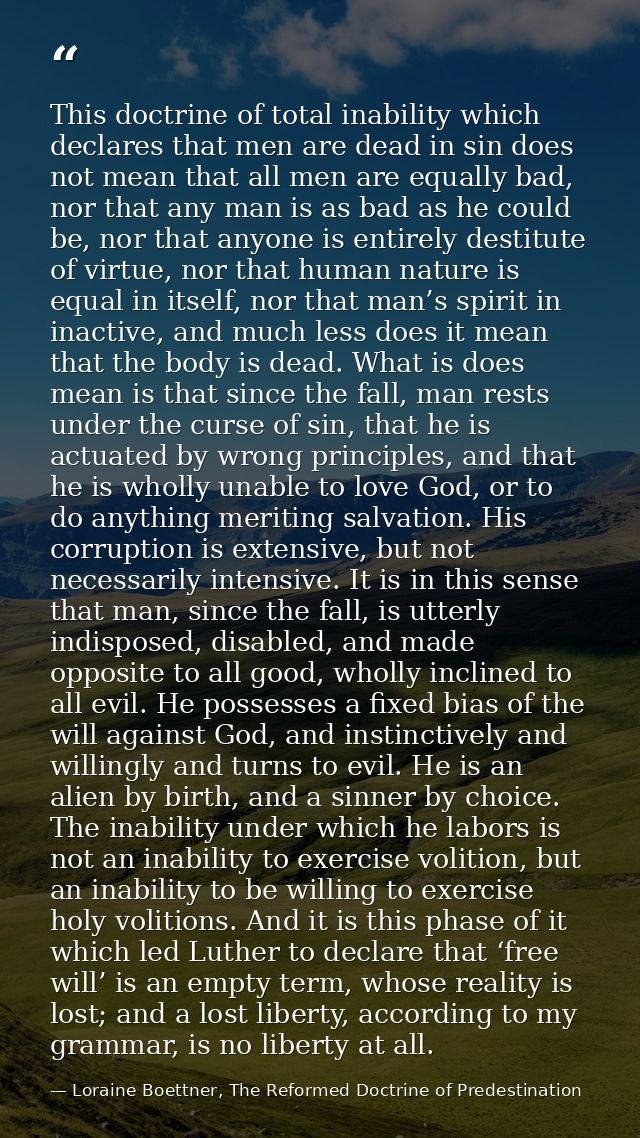 This doctrine of total inability which declares that men are dead in sin does not mean that all men are equally bad, nor — Loraine Boettner, The Reformed Doctrine of Predestination