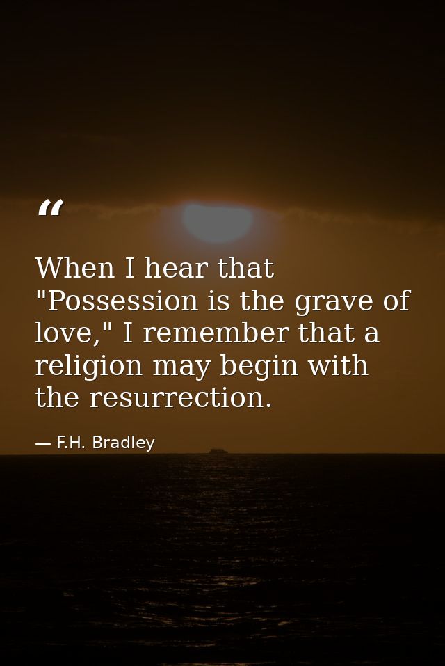When I hear that "Possession is the grave of love," I remember that a religion may begin with the resurrection. — F.H. Bradley