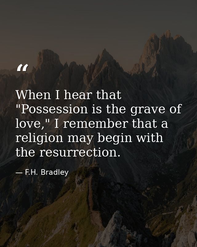 When I hear that "Possession is the grave of love," I remember that a religion may begin with the resurrection. — F.H. Bradley