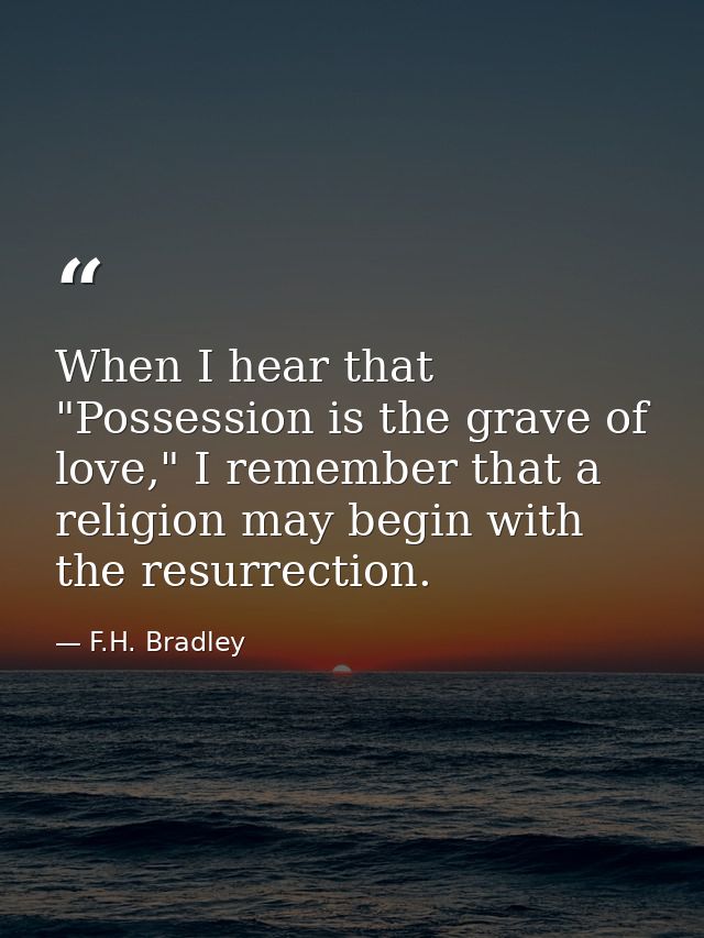 When I hear that "Possession is the grave of love," I remember that a religion may begin with the resurrection. — F.H. Bradley