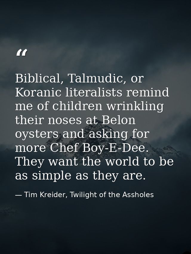 Biblical, Talmudic, or Koranic literalists remind me of children wrinkling their noses at Belon oysters and asking for m — Tim Kreider, Twilight of the Assholes