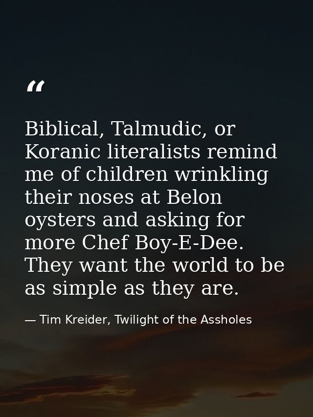 Biblical, Talmudic, or Koranic literalists remind me of children wrinkling their noses at Belon oysters and asking for m — Tim Kreider, Twilight of the Assholes