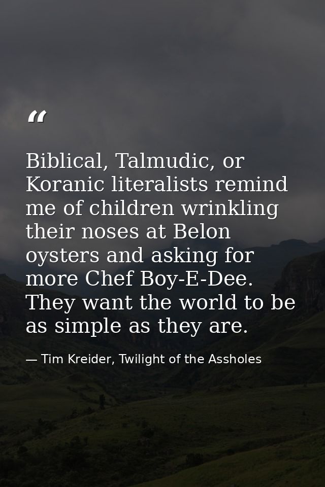 Biblical, Talmudic, or Koranic literalists remind me of children wrinkling their noses at Belon oysters and asking for m — Tim Kreider, Twilight of the Assholes
