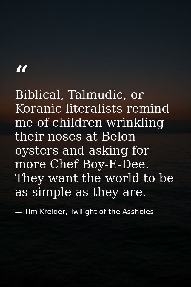 Biblical, Talmudic, or Koranic literalists remind me of children wrinkling their noses at Belon oysters and asking for m — Tim Kreider, Twilight of the Assholes