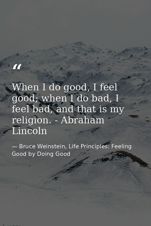When I do good, I feel good; when I do bad, I feel bad, and that is my religion. - Abraham Lincoln — Bruce Weinstein, Life Principles: Feeling Good by Doing Good