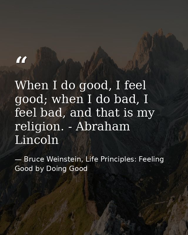 When I do good, I feel good; when I do bad, I feel bad, and that is my religion. - Abraham Lincoln — Bruce Weinstein, Life Principles: Feeling Good by Doing Good