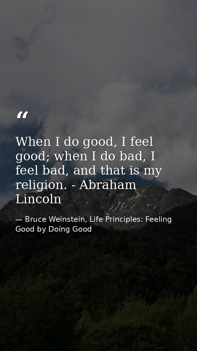When I do good, I feel good; when I do bad, I feel bad, and that is my religion. - Abraham Lincoln — Bruce Weinstein, Life Principles: Feeling Good by Doing Good