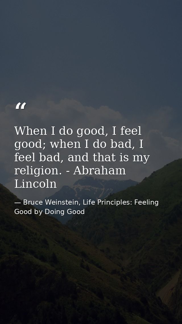 When I do good, I feel good; when I do bad, I feel bad, and that is my religion. - Abraham Lincoln — Bruce Weinstein, Life Principles: Feeling Good by Doing Good