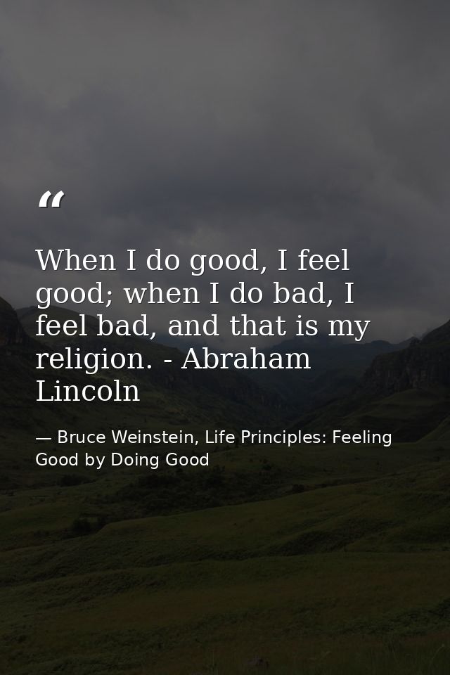 When I do good, I feel good; when I do bad, I feel bad, and that is my religion. - Abraham Lincoln — Bruce Weinstein, Life Principles: Feeling Good by Doing Good