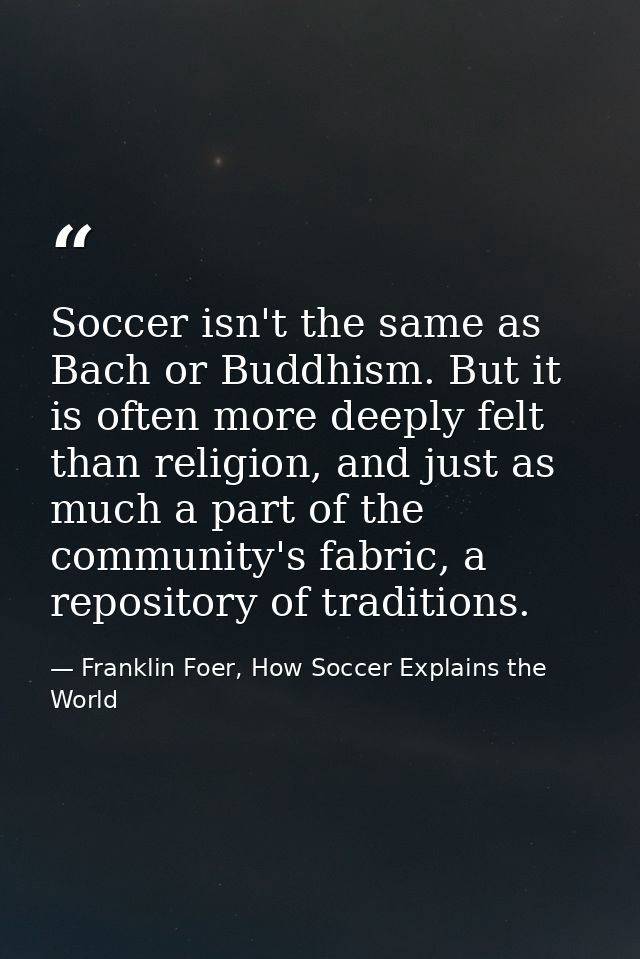 Soccer isn't the same as Bach or Buddhism. But it is often more deeply felt than religion, and just as much a part of th — Franklin Foer, How Soccer Explains the World