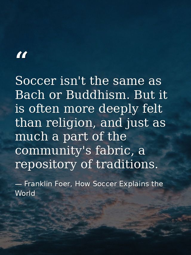 Soccer isn't the same as Bach or Buddhism. But it is often more deeply felt than religion, and just as much a part of th — Franklin Foer, How Soccer Explains the World