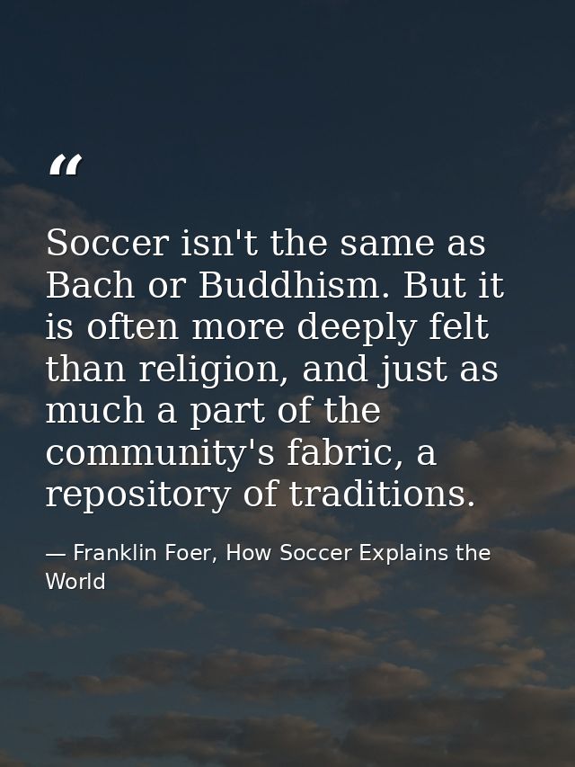 Soccer isn't the same as Bach or Buddhism. But it is often more deeply felt than religion, and just as much a part of th — Franklin Foer, How Soccer Explains the World