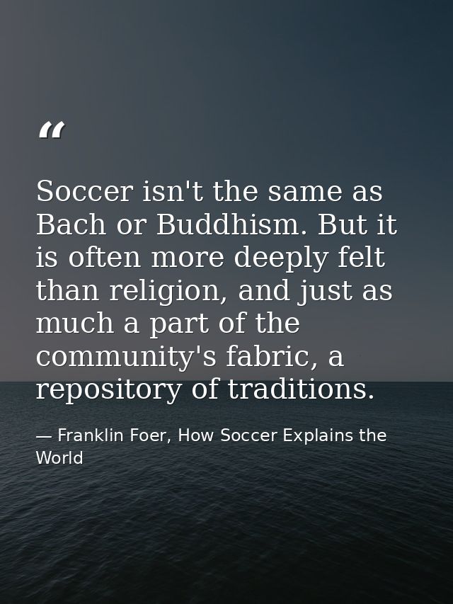 Soccer isn't the same as Bach or Buddhism. But it is often more deeply felt than religion, and just as much a part of th — Franklin Foer, How Soccer Explains the World